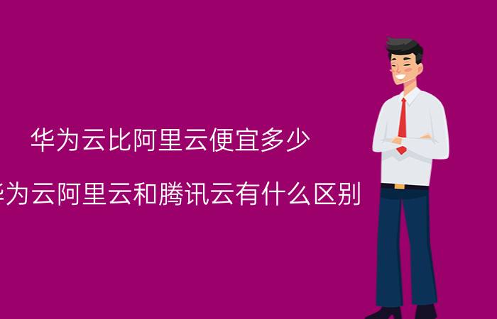 华为云比阿里云便宜多少 华为云阿里云和腾讯云有什么区别？